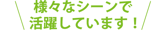 様々なシーンで活躍しています！