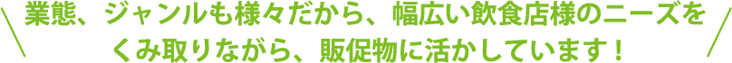 業態、ジャンルも様々だから、幅広い飲食店のニーズをくみ取りながら、販促物に活かしています!