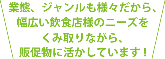 業態、ジャンルも様々だから、幅広い飲食店のニーズをくみ取りながら、販促物に活かしています!