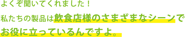 よくぞ聞いてくれました！私たちの製品は飲食店のさまざまシーンでお役に立っているんですよ。