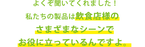 よくぞ聞いてくれました！私たちの製品は飲食店のさまざまシーンでお役に立っているんですよ。