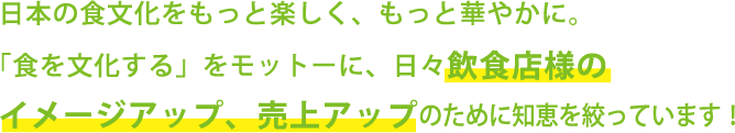 日本の食文化をもっと楽しく、もっと華やかに。「食を文化する」をモットーに、日々飲食店様のイメージアップ、売上アップのために知恵を絞っています。