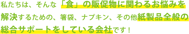 私たちは、そんな「食」の販促物に関わるお悩みを解決するための、箸袋、ナプキン、その他紙製品全般の総合サポートをしている会社です！