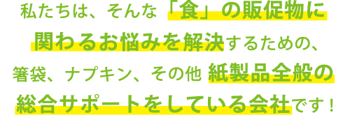 私たちは、そんな「食」の販促物に関わるお悩みを解決するための、箸袋、ナプキン、その他紙製品全般の総合サポートをしている会社です！